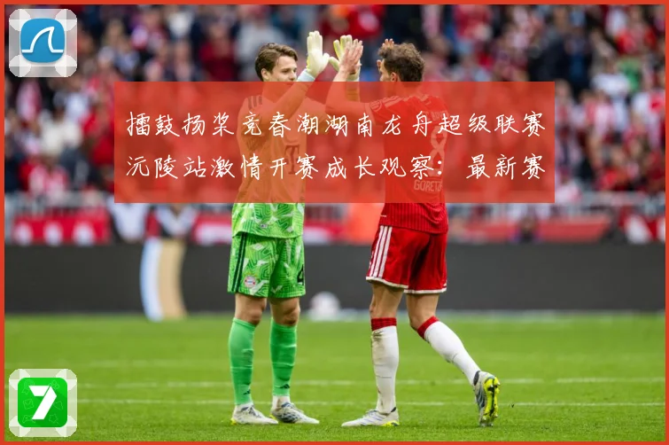 擂鼓扬桨竞春潮湖南龙舟超级联赛沅陵站激情开赛成长观察：最新赛事动态与深度分析