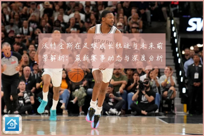 沃特金斯在足球成长轨迹与未来前景解析：最新赛事动态与深度分析