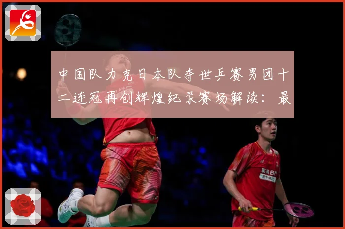 中国队力克日本队夺世乒赛男团十二连冠再创辉煌纪录赛场解读：最新赛事动态与深度分析