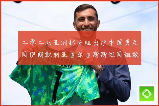 二零二七亚洲杯分组出炉中国男足同伊朗叙利亚吉尔吉斯斯坦同组数据研判：最新赛事动态与深度分析
