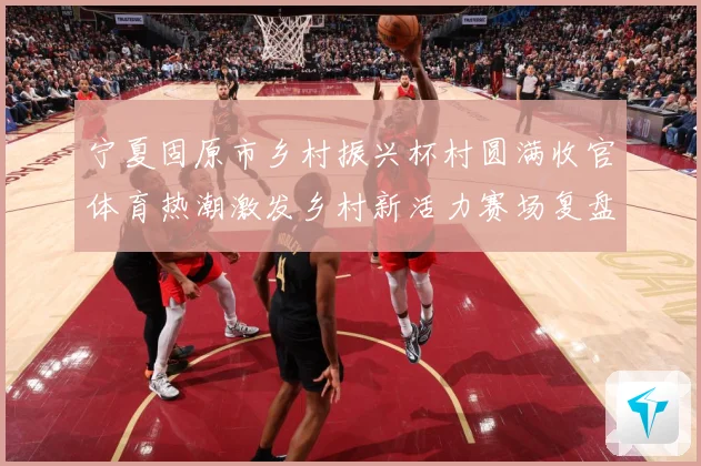 宁夏固原市乡村振兴杯村圆满收官体育热潮激发乡村新活力赛场复盘：最新赛事动态与深度分析