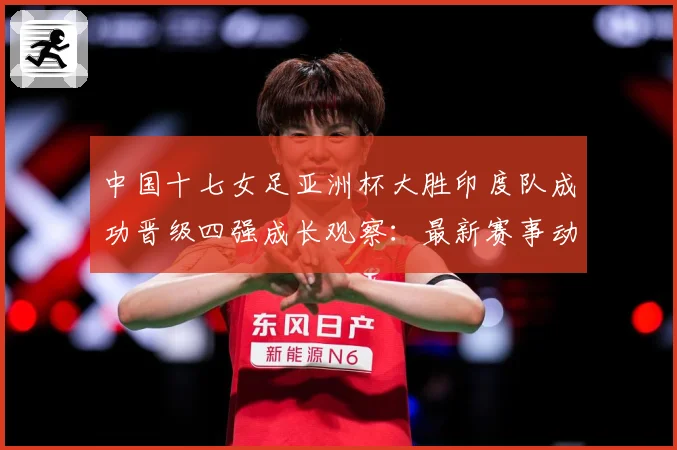 中国十七女足亚洲杯大胜印度队成功晋级四强成长观察：最新赛事动态与深度分析
