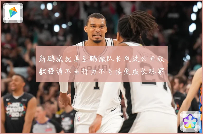 新鹏城就姜至鹏撤队长风波公开致歉强调不当行为不可接受成长观察：最新赛事动态与深度分析