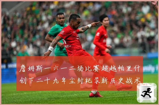 詹姆斯一六一二场比赛超越帕里什创下二十九年尘封纪录新历史战术观察：最新赛事动态与深度分析