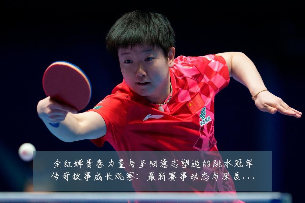 全红婵青春力量与坚韧意志塑造的跳水冠军传奇故事成长观察：最新赛事动态与深度分析