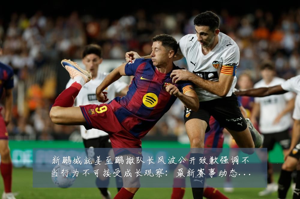 新鹏城就姜至鹏撤队长风波公开致歉强调不当行为不可接受成长观察:最新赛事动态与深度分析
