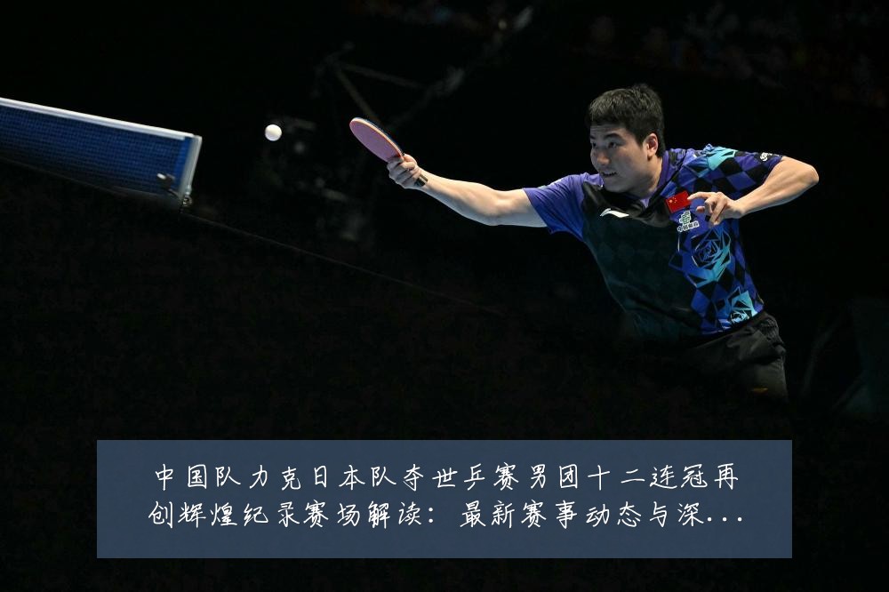 中国队力克日本队夺世乒赛男团十二连冠再创辉煌纪录赛场解读：最新赛事动态与深度分析