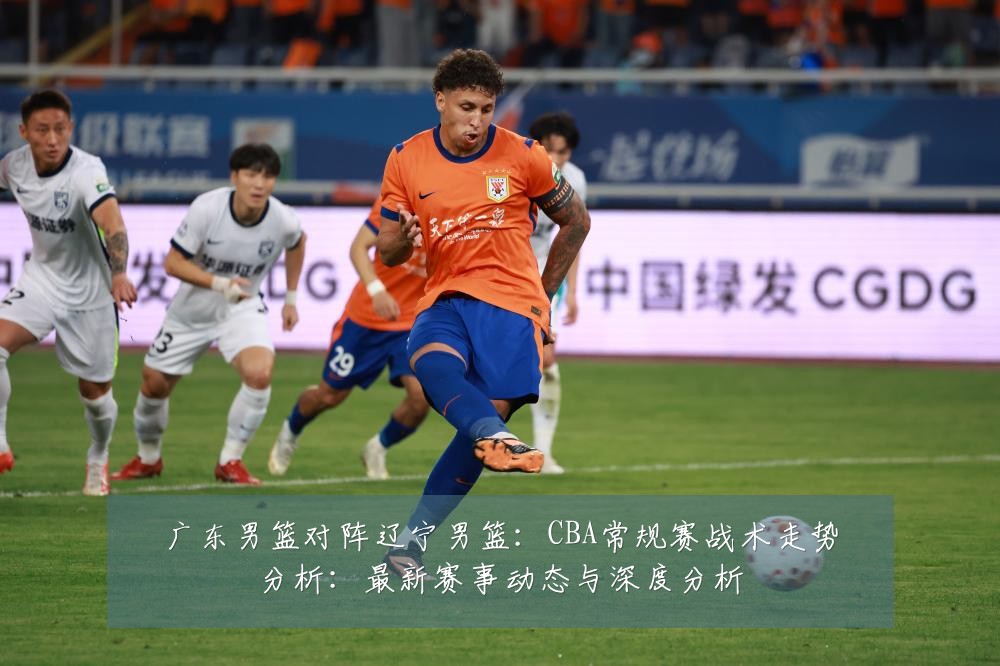 广东男篮对阵辽宁男篮：CBA常规赛战术走势分析：最新赛事动态与深度分析