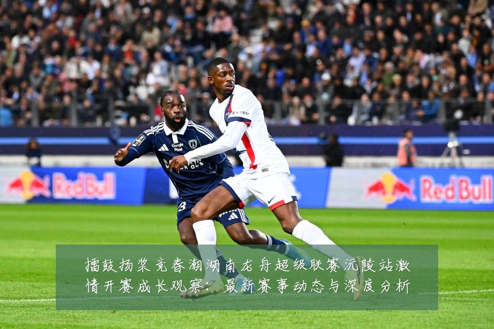 擂鼓扬桨竞春潮湖南龙舟超级联赛沅陵站激情开赛成长观察：最新赛事动态与深度分析