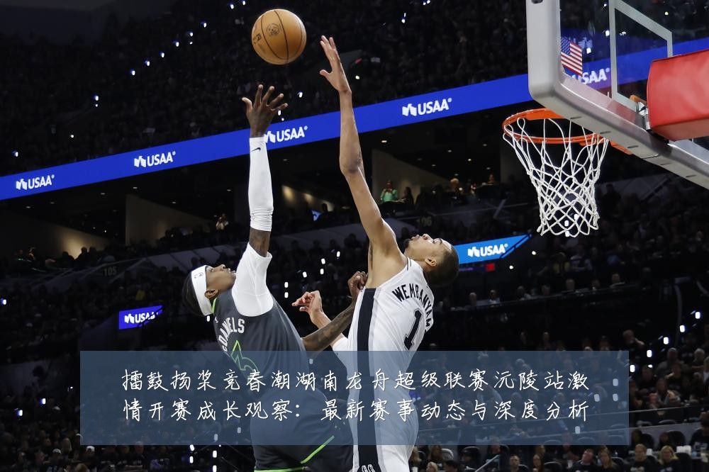擂鼓扬桨竞春潮湖南龙舟超级联赛沅陵站激情开赛成长观察：最新赛事动态与深度分析